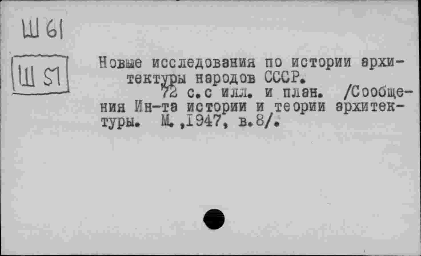 ﻿Ul Gl
111 SI,
Новые исследования по истории архитектуры народов СССР.
78 с. с илл. и план. /Сообщения Ин-та истории и теории архитектуры. М. ,1947, в. 8/.